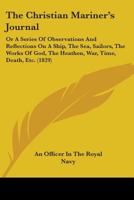 The Christian Mariner's Journal: Or A Series Of Observations And Reflections On A Ship, The Sea, Sailors, The Works Of God, The Heathen, War, Time, Death, Etc. 1104384914 Book Cover