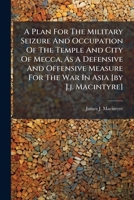 A Plan For The Military Seizure And Occupation Of The Temple And City Of Mecca, As A Defensive And Offensive Measure For The War In Asia [by J.j. Macintyre]. 1246460351 Book Cover