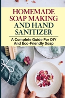 Homemade Soap Making And Hand Sanitizer: A Complete Guide For DIY And Eco-Friendly Soap: How To Make Organic Soap B09CGFXLY8 Book Cover