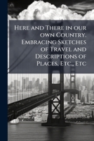 Here And There In Our Own Country: Embracing Sketches Of Travel And Descriptions Of Places, Etc. 1241335389 Book Cover