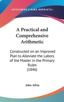 A Practical and Comprehensive Arithmetic: Constructed on an Improved Plan to Alleviate the Labors of the Master in the Primary Rules 1164543636 Book Cover