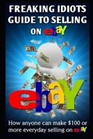 Freaking Idiots Guide to Selling on eBay: How anyone can make $100 or more everyday selling on eBay 1482647729 Book Cover