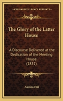 The Glory of the Latter House: A Discourse Delivered at the Dedication of the Meeting House 1104237792 Book Cover