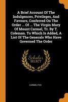 A Brief Account of the Indulgences, Privileges, and Favours, Conferred on the Order ... of ... the Virgin Mary of Mount Carmel, Tr. by T. Coleman. to Which Is Added, a List of the Generals Who Have Go 0353383562 Book Cover