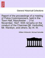 Report of the proceedings of a meeting of Police Commissioners, held in the Town Hall, Manchester ... 21st November, 1827. With remarks on the conduct ... Harbottle], Mr. Wanklyn, and others. By W. W. 1240918577 Book Cover