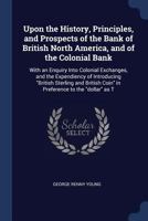 Upon the History, Principles, and Prospects of the Bank of British North America, and of the Colonial Bank: With an Enquiry Into Colonial Exchanges, and the Expendiency of Introducing British Sterling 1376781565 Book Cover