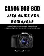 CANON EOS 80D USER GUIDE FOR BEGINNERS: Learn to capture sharp photos and video with clear settings and Step by step camera mastery with simple language B0G795G765 Book Cover