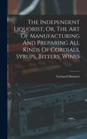 The Independent Liquorist, Or, The Art Of Manufacturing And Preparing All Kinds Of Cordials, Syrups, Bitters, Wines 1015662161 Book Cover
