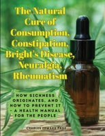The Natural Cure of Consumption, Constipation, Bright's Disease, Neuralgia, Rheumatism: How Sickness Originates, and How to Prevent It - A Health Manual for the People 1805478486 Book Cover