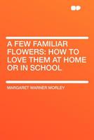 A few familiar flowers: How to love them at home or in school, 1164525840 Book Cover