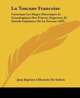La Toscane Francoise: Contenant Les Eloges Historiques Et Genealogiques Des Princes, Seigneurs, Et Grands Capitaines De La Toscane (1661) 1166336905 Book Cover