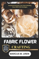 FABRIC FLOWER CRAFTING: Handmade Bouquets, Hair Clips & Wedding Decor With Profit Strategies B0FKB5BLC4 Book Cover