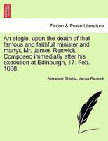 An elegie, upon the death of that famous and faithfull minister and martyr, Mr. James Renwick. Composed immediatly after his execution at Edinburgh, 17. Feb. 1688. 1241105758 Book Cover