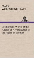 Posthumous Works of the Author of A Vindication of the Rights of Women (Collected Works of Mary Wollstonecraft 4 volumes) 1508467072 Book Cover