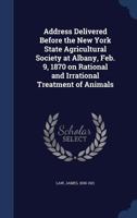 Address Delivered Before the New York State Agricultural Society at Albany, Feb. 9, 1870 on Rational and Irrational Treatment of Animals 1020782935 Book Cover