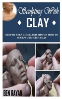 SCULPTING WITH CLAY: Step By Step Guide and Tips on How to Sculpture With Clay B09DMTZMX6 Book Cover