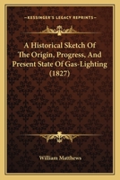 A Historical Sketch Of The Origin, Progress, And Present State Of Gas-Lighting 1164671383 Book Cover