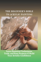 THE BEGINNER'S BIBLE TO ACRYLIC PAINTING: Learn Essential Techniques, Tools, and Easy Projects to Build Your Artistic Confidence B0FHFLVTNV Book Cover
