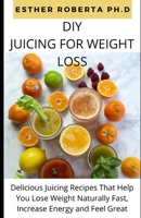 DIY JUICING FOR WEIGHT LOSS: Comprehensive Guide And Delicious Juicing Recipes That Help You Lose Weight Naturally Fast, Increase Energy and Feel Great B088VWQB1Q Book Cover