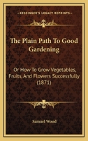 The Plain Path To Good Gardening: Or How To Grow Vegetables, Fruits, And Flowers Successfully 1279376031 Book Cover