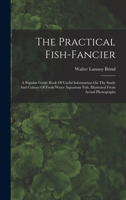 The Practical Fish-fancier: A Popular Guide Book Of Useful Information On The Study And Culture Of Fresh Water Aquarium Fish, Illustrated From Actual Photographs 034349017X Book Cover