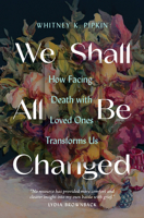 We Shall All Be Changed: How Facing Death with Loved Ones Transforms Us 0802431720 Book Cover