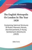 The English Metropolis Or London In The Year 1820: Containing Satirical Strictures Of Public Manners, Morals, And Amusements, A Young Gentleman's Adventures 1144327741 Book Cover