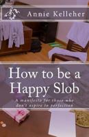 How to be a Happy Slob: A manifesto for those who don't aspire to perfection 1532742967 Book Cover