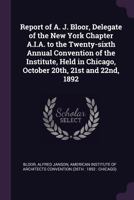 Report of A. J. Bloor, Delegate of the New York Chapter A.I.A. to the Twenty-Sixth Annual Convention of the Institute, Held in Chicago, October 20th, 21st and 22nd, 1892 1341795675 Book Cover
