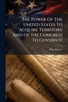 The Power Of The United States To Acquire Territory And Of The Congress To Govern It: An Address Delivered By Pope Barrow Before The Law School Of The University Of Georgia, October 20, 1900... 1276804261 Book Cover