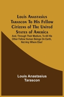Louis Anastasius Tarascon To His Fellow Citizens Of The United States Of America: And, Through Their Medium, To All His Other Fellow Human Beings On Earth, Not Any Where Else! 9354540864 Book Cover