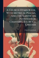 A Church Hymn Book, With Metrical Psalms, And The Canticles Pointed For Chanting, Ed. By C.j. Chester 1024630315 Book Cover