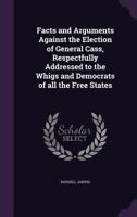 Facts and arguments against the election of General Cass, respectfully addressed to the Whigs and Democrats of all the free states 1359491945 Book Cover