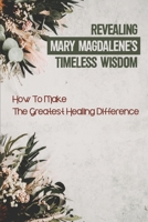 Revealing Mary Magdalene’s Timeless Wisdom: How To Make The Greatest Healing Difference: Wisdom From Mary Magdalene B099C5G5SP Book Cover