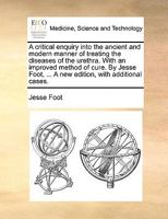A critical enquiry into the ancient and modern manner of treating the diseases of the urethra, with an improved method of cure. By Jesse Foot, ... A new edition, with additional cases. 1140746839 Book Cover
