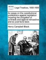 An essay on the constitutional prohibitions against legislation imparing the obligation of contracts and against retroactive and ex post facto laws. 1240020058 Book Cover