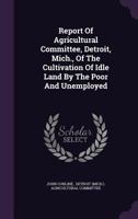 Report of Agricultural Committee, Detroit, Mich., of the Cultivation of Idle Land by the Poor and Unemployed 1347641424 Book Cover