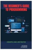 The Beginner’s Guide to Programming: Concepts, Logic, and Practice B0H1RGYJ1H Book Cover