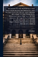 An Index to the Reported Cases not Over-ruled or Obsolete, and to the Statutes, Rules, and Orders Relating to the Principles, Pleading, and Practice ... Jurisdiction of the House of Lords A 1024105431 Book Cover