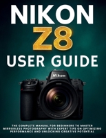 NIKON Z8 USER GUIDE: The Complete Manual for Beginners to Master Mirrorless Photography with Expert Tips on Optimizing Performance and Unlocking Creative Potential B0FK3BF9YF Book Cover
