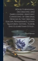 House Furnishing, Decorating and Embellishing Assistant. Consisting of Original Designs in the Grecian, Italian, Renaissance, Louis-quatorze, Gothic, Tudor, and Elizabethan Styles .. 1015340598 Book Cover