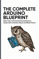 THE COMPLETE ARDUINO BLUEPRINT: Build, Code, and Command Everything from Simple LEDs to Wireless Robots and Mobile Phones B0GYS4BLS6 Book Cover