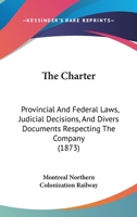 The Charter: Provincial And Federal Laws, Judicial Decisions, And Divers Documents Respecting The Company 1120735017 Book Cover