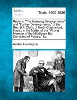 Reply to "The Alarming Developments" and "Further Developments," of the Rev. B.F. Clark, of North Chelmsford, Mass., in the Matter of the "Wrong Member of the Middlesex Bar Convicted of Perjury," &c. 1275545122 Book Cover