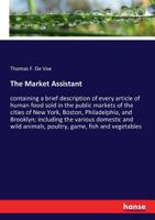 The Market Assistant, Containing a Brief Description of Every Article of Human Food Sold in the Public Markets of the Cities of New York, Boston, ... and Wild Animals, Poultry, Game, Fish,... 1015688179 Book Cover