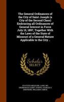 The General Ordinances of the City of Saint Joseph (a City of the Second Class) Embracing All Ordinances of General Interest in Force July 15, 1897, Together with the Laws of the State of Missouri of  1289333858 Book Cover