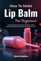How To Make Lip Balm For Beginners: Learn Simple Recipes and Stepwise Techniques to Make Smooth, Nourishing Lip Care Products That You’ll Love to Use B0H2R6WQPX Book Cover