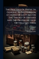 The practice of physic in general, as delivered in a course of lectures on the theory of diseases, and the proper method of treating them. By ... M.D. ... In two volumes. ... Volume 2 of 2 1179341430 Book Cover