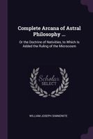 Complete Arcana of Astral Philosophy ...: Or the Doctrine of Nativities, to Which Is Added the Ruling of the Microcosm 1018005420 Book Cover