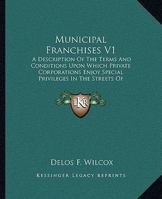 Municipal Franchises V1: A Description Of The Terms And Conditions Upon Which Private Corporations Enjoy Special Privileges In The Streets Of American Cities 116331224X Book Cover